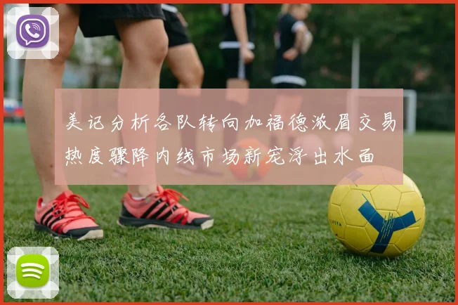 美记分析各队转向加福德浓眉交易热度骤降内线市场新宠浮出水面