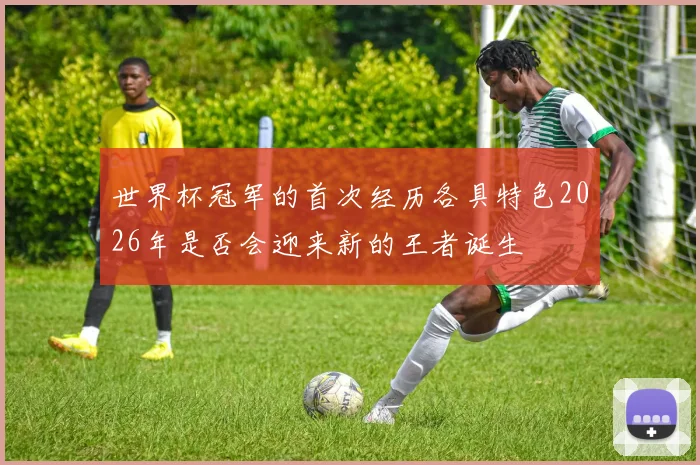 世界杯冠军的首次经历各具特色2026年是否会迎来新的王者诞生