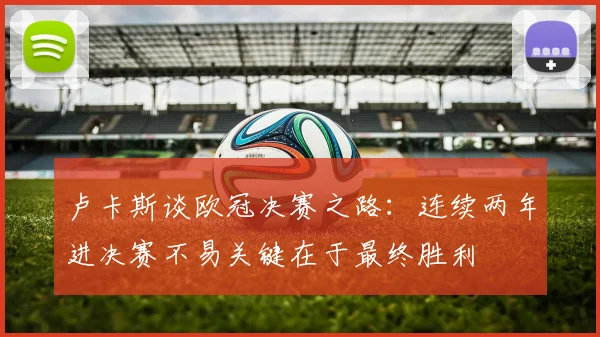 卢卡斯谈欧冠决赛之路：连续两年进决赛不易关键在于最终胜利