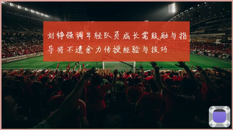 刘铮强调年轻队员成长需鼓励与指导将不遗余力传授经验与技巧