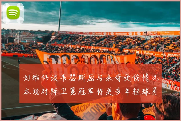 刘维伟谈韦瑟斯庞与米奇受伤情况本场对阵卫冕冠军将更多年轻球员派上场