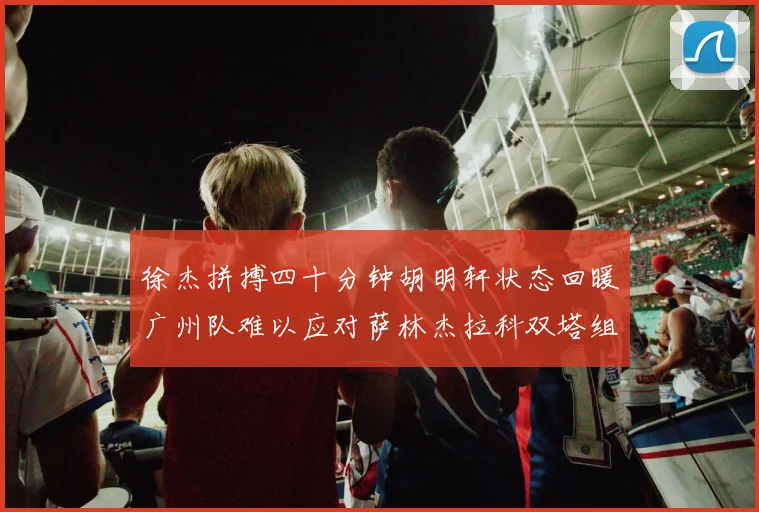 徐杰拼搏四十分钟胡明轩状态回暖广州队难以应对萨林杰拉科双塔组合