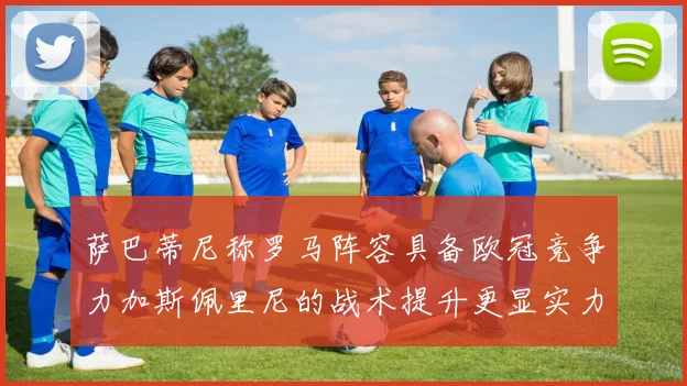 萨巴蒂尼称罗马阵容具备欧冠竞争力加斯佩里尼的战术提升更显实力