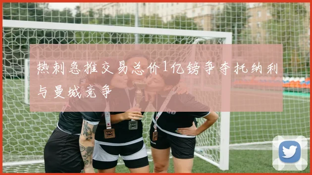 热刺急推交易总价1亿镑争夺托纳利与曼城竞争