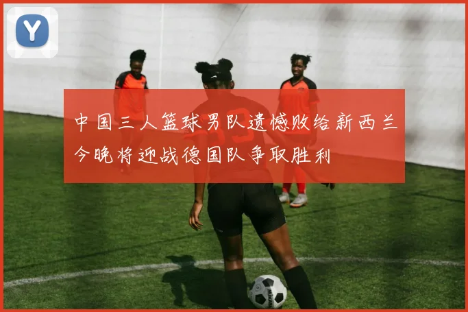 中国三人篮球男队遗憾败给新西兰今晚将迎战德国队争取胜利