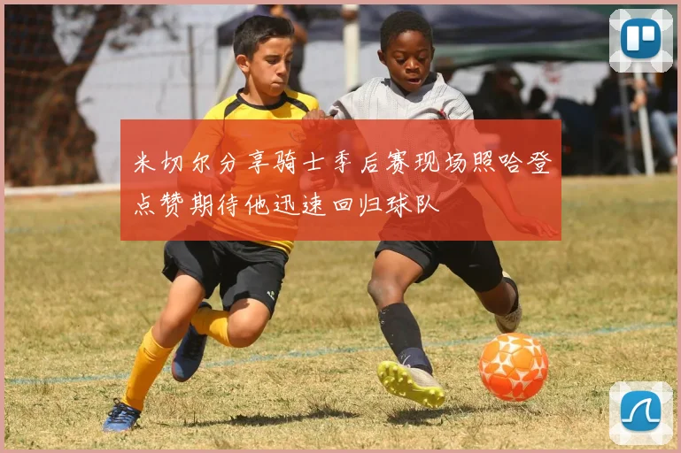 米切尔分享骑士季后赛现场照哈登点赞期待他迅速回归球队