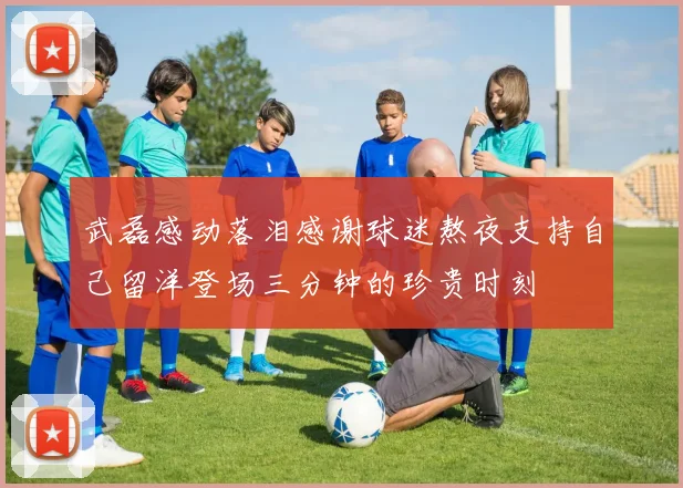 武磊感动落泪感谢球迷熬夜支持自己留洋登场三分钟的珍贵时刻