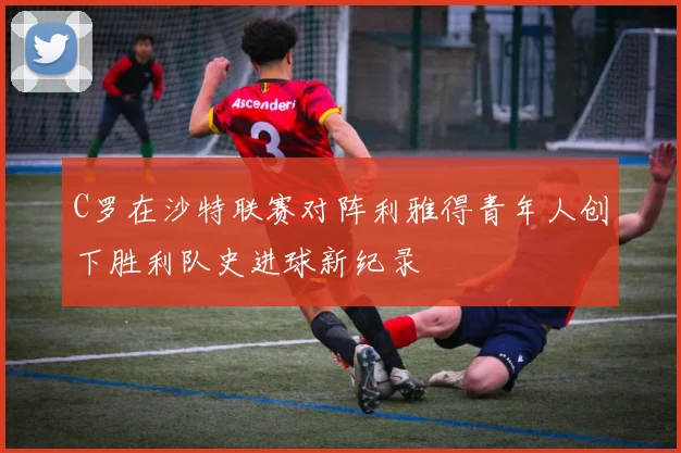 C罗在沙特联赛对阵利雅得青年人创下胜利队史进球新纪录