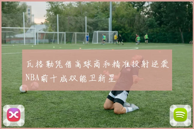 瓦格勒凭借高球商和精准投射逆袭NBA前十成双能卫新星