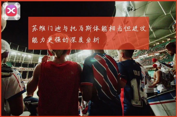 苏维门迪与托马斯体能相当但进攻能力更强的深度分析