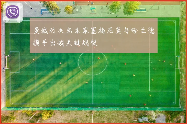 曼城对决老东家塞梅尼奥与哈兰德携手出战关键战役
