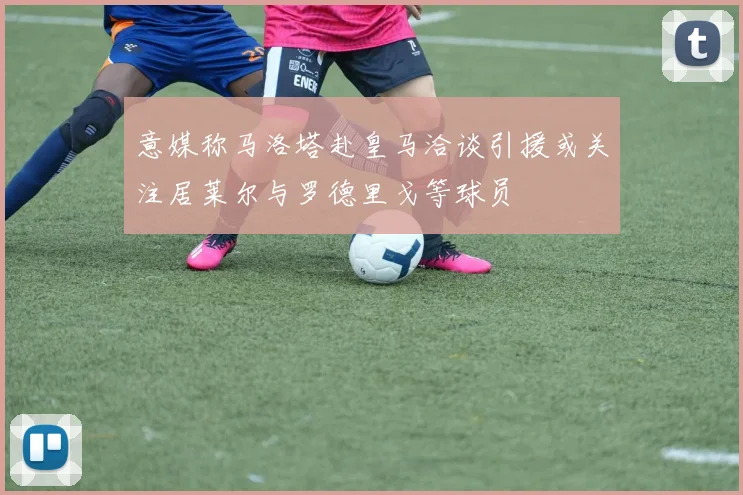 意媒称马洛塔赴皇马洽谈引援或关注居莱尔与罗德里戈等球员