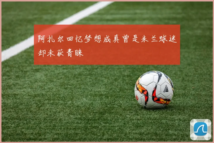 阿扎尔回忆梦想成真曾是米兰球迷却未获青睐