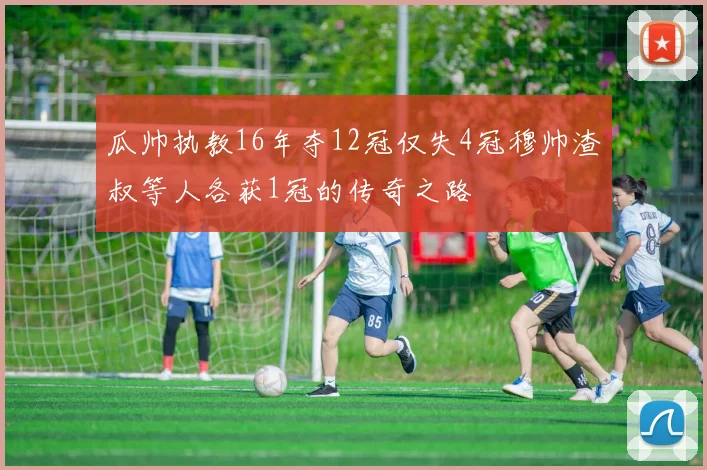 瓜帅执教16年夺12冠仅失4冠穆帅渣叔等人各获1冠的传奇之路