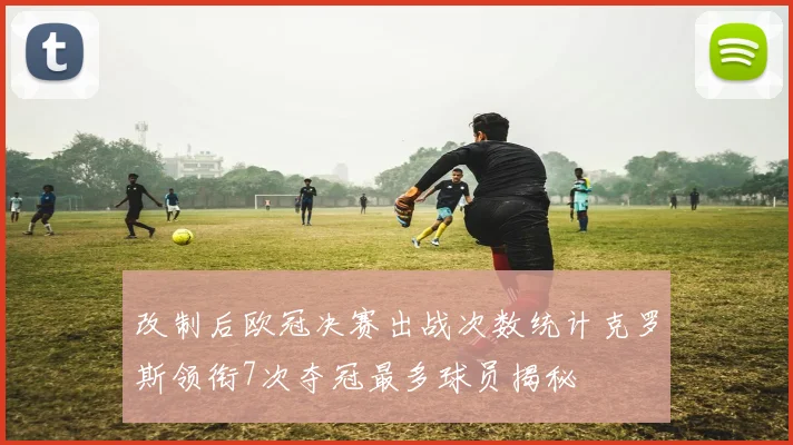 改制后欧冠决赛出战次数统计克罗斯领衔7次夺冠最多球员揭秘