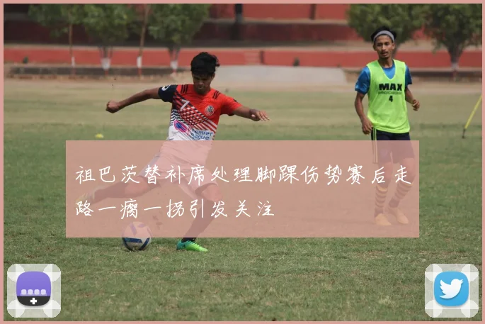 祖巴茨替补席处理脚踝伤势赛后走路一瘸一拐引发关注