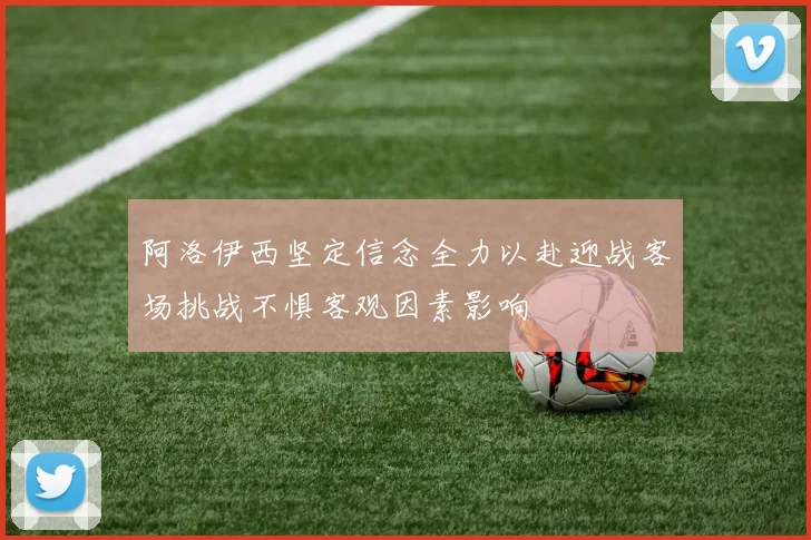 阿洛伊西坚定信念全力以赴迎战客场挑战不惧客观因素影响