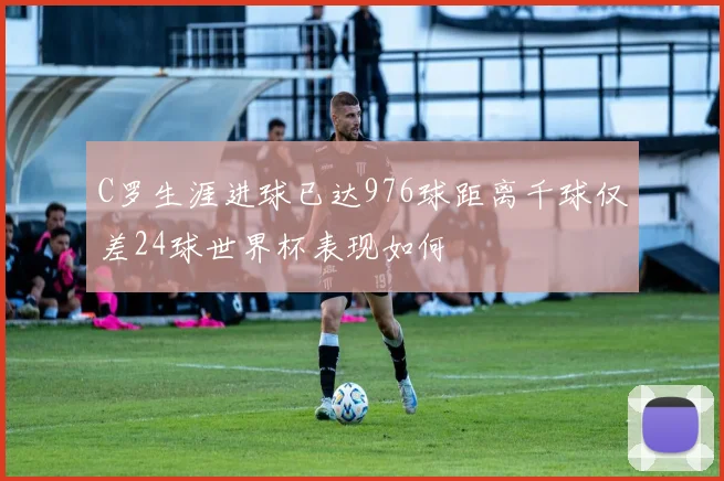 C罗生涯进球已达976球距离千球仅差24球世界杯表现如何