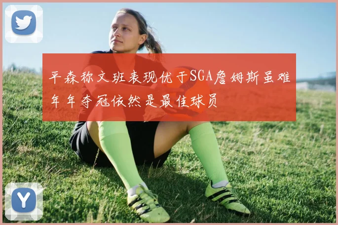 平森称文班表现优于SGA詹姆斯虽难年年夺冠依然是最佳球员