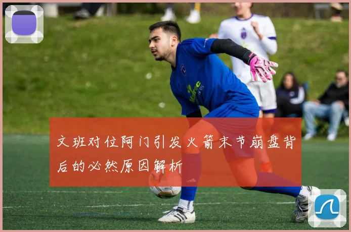 文班对位阿门引发火箭末节崩盘背后的必然原因解析