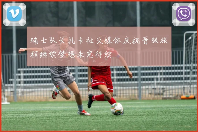 瑞士队长扎卡社交媒体庆祝晋级旅程继续梦想未完待续