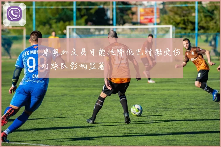 库明加交易可能性降低巴特勒受伤对球队影响显著