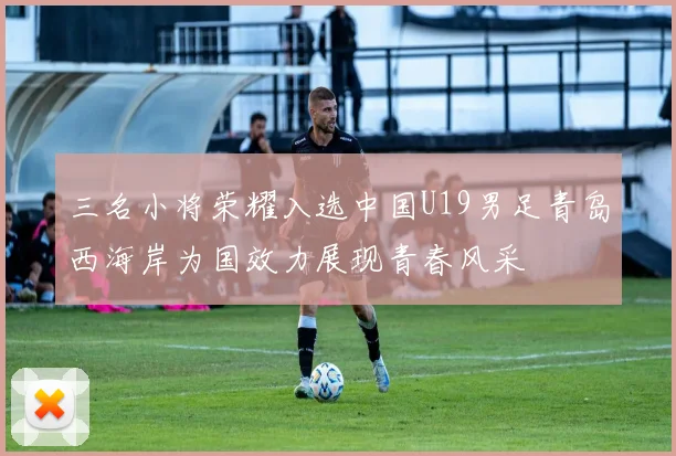三名小将荣耀入选中国U19男足青岛西海岸为国效力展现青春风采