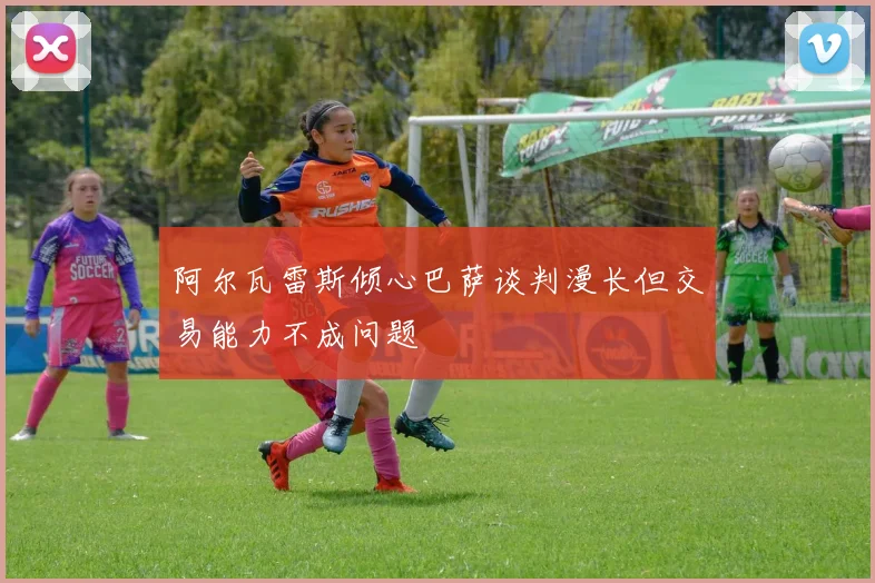 阿尔瓦雷斯倾心巴萨谈判漫长但交易能力不成问题