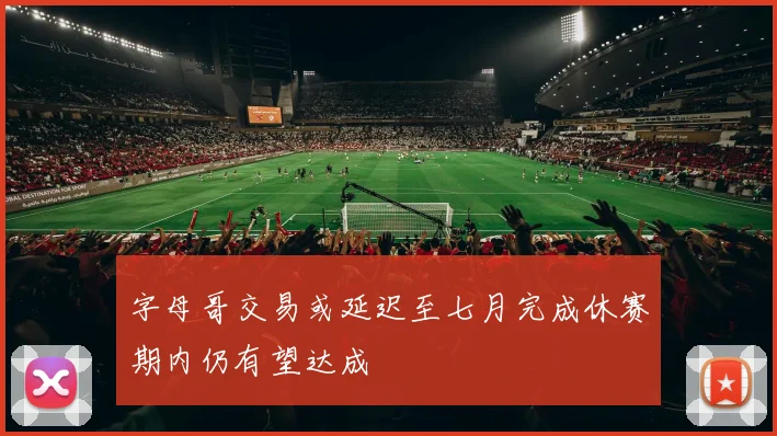 字母哥交易或延迟至七月完成休赛期内仍有望达成