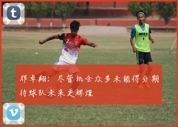 邓卓翔：尽管机会众多未能得分期待球队未来更辉煌