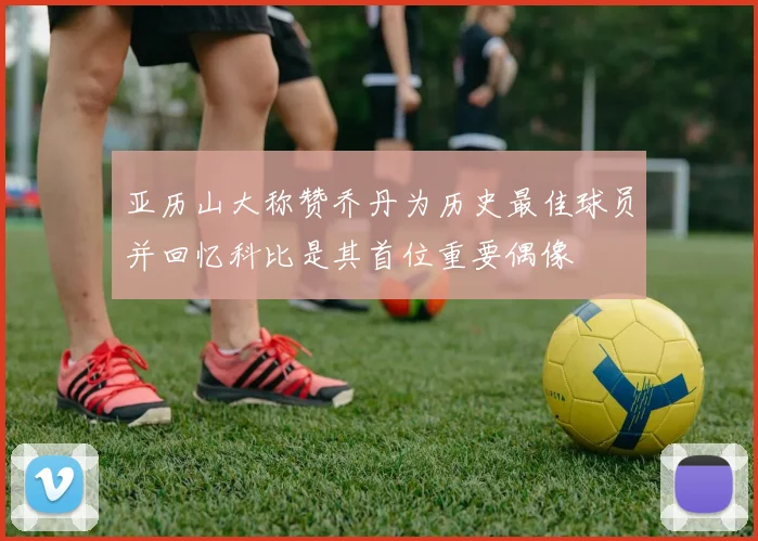 亚历山大称赞乔丹为历史最佳球员并回忆科比是其首位重要偶像