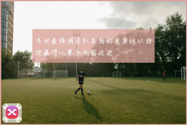 韦世豪强调团队氛围的重要性以持续赢得比赛和向前迈进