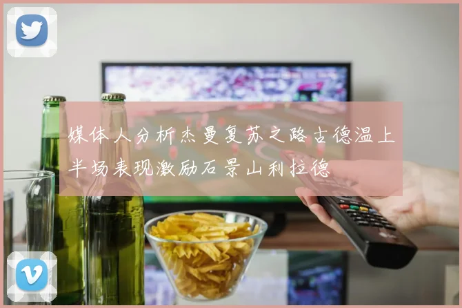媒体人分析杰曼复苏之路古德温上半场表现激励石景山利拉德