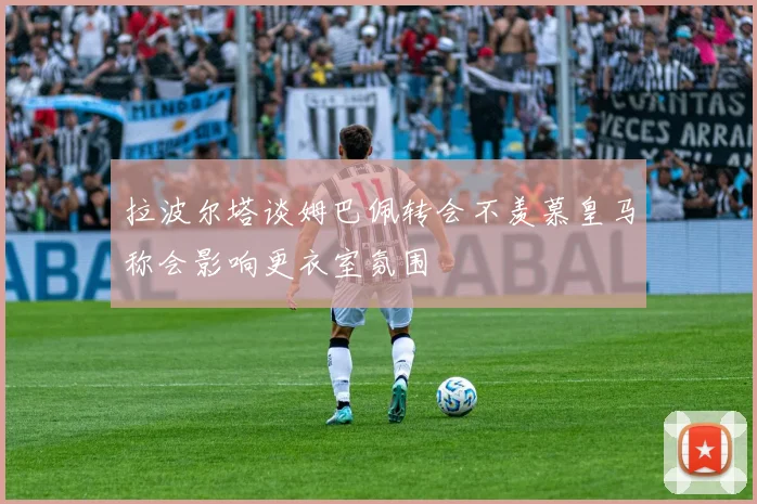 拉波尔塔谈姆巴佩转会不羡慕皇马称会影响更衣室氛围