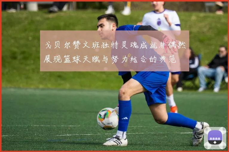 戈贝尔赞文班独特灵魂成就非偶然展现篮球天赋与努力结合的典范